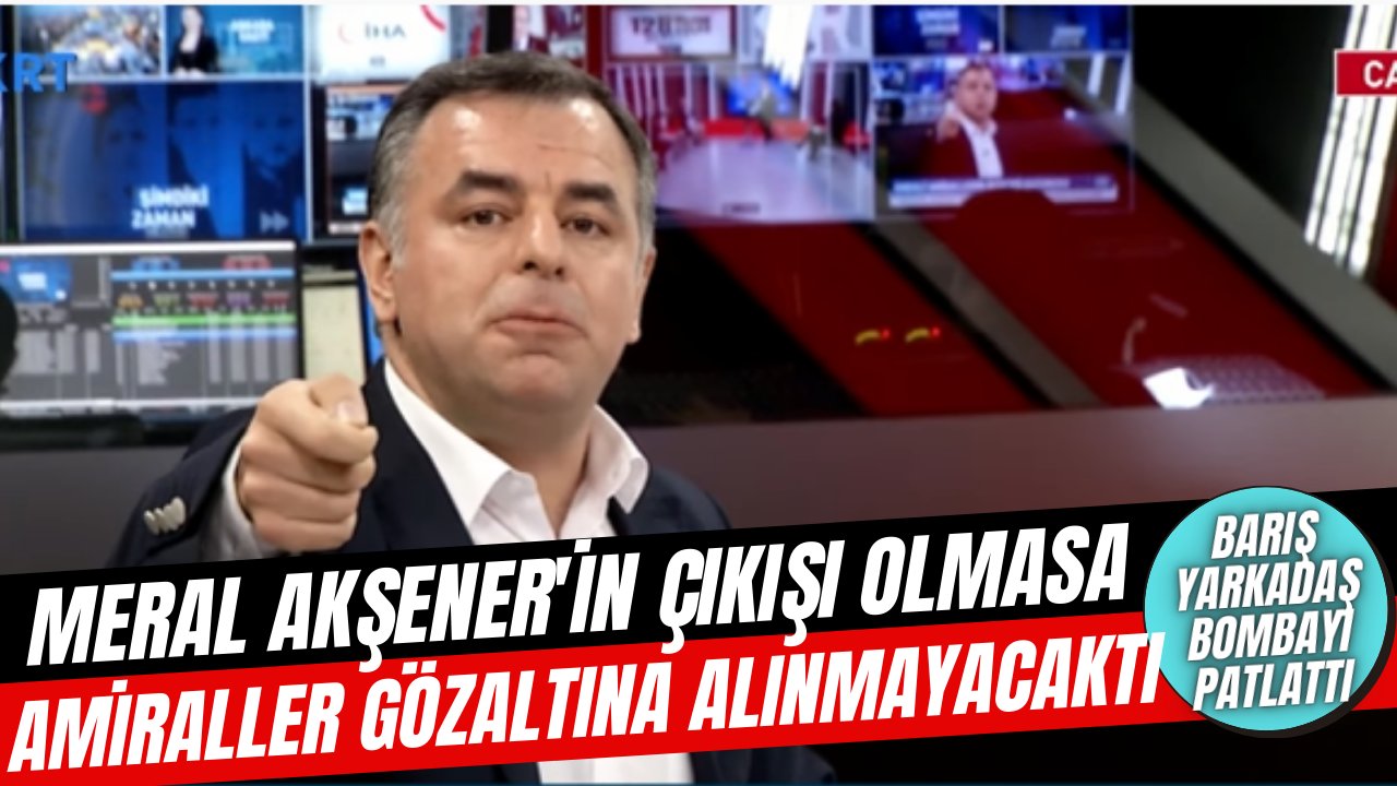 Barış Yarkadaş'tan bomba iddia, "Sayın Akşener o tavrı koymasaydı, bu amirallerimiz gözaltına alınmayacaktı"
